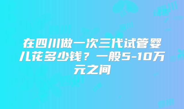 在四川做一次三代试管婴儿花多少钱？一般5-10万元之间