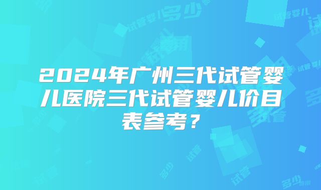 2024年广州三代试管婴儿医院三代试管婴儿价目表参考？
