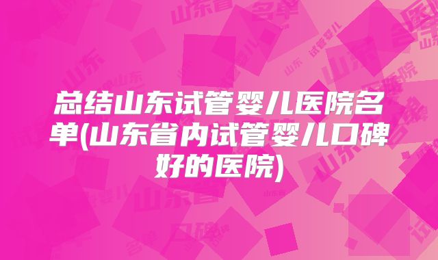 总结山东试管婴儿医院名单(山东省内试管婴儿口碑好的医院)