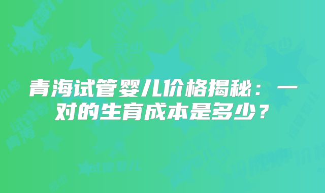 青海试管婴儿价格揭秘：一对的生育成本是多少？