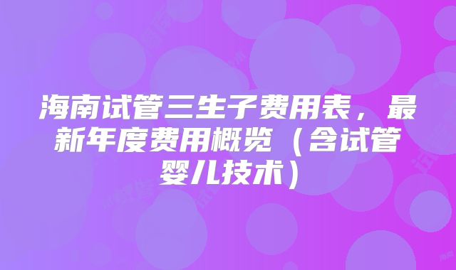 海南试管三生子费用表，最新年度费用概览（含试管婴儿技术）