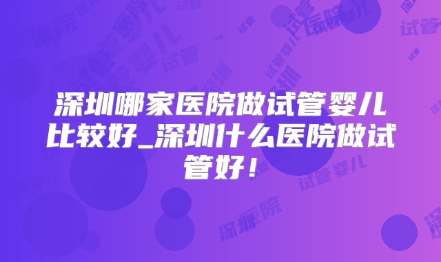 深圳哪家医院做试管婴儿比较好_深圳什么医院做试管好！