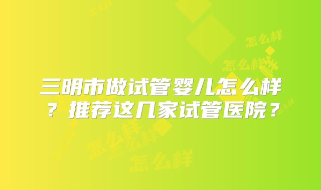 三明市做试管婴儿怎么样？推荐这几家试管医院？