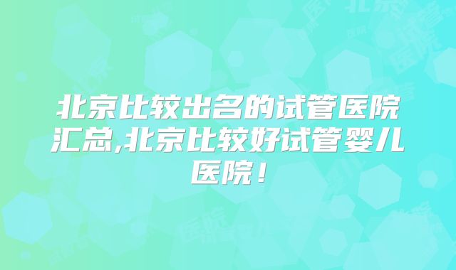 北京比较出名的试管医院汇总,北京比较好试管婴儿医院！