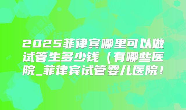 2025菲律宾哪里可以做试管生多少钱(有哪些医院_菲律宾试管婴儿医院!