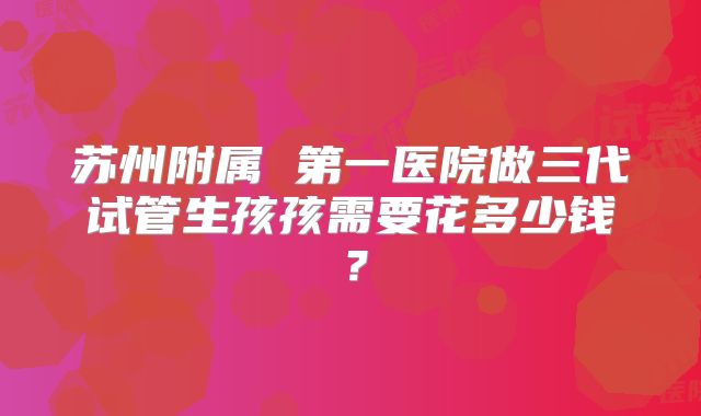 苏州附属 第一医院做三代试管生孩孩需要花多少钱?