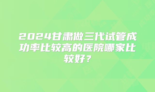 2024甘肃做三代试管成功率比较高的医院哪家比较好？