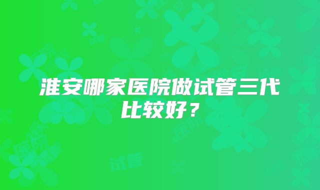 淮安哪家医院做试管三代比较好?