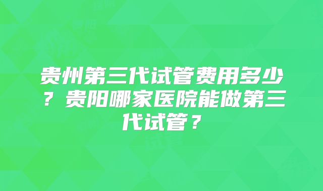 贵州第三代试管费用多少？贵阳哪家医院能做第三代试管？