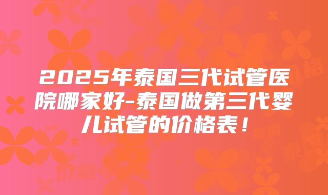 2025年泰国三代试管医院哪家好-泰国做第三代婴儿试管的价格表!