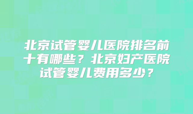 北京试管婴儿医院排名前十有哪些？北京妇产医院试管婴儿费用多少？