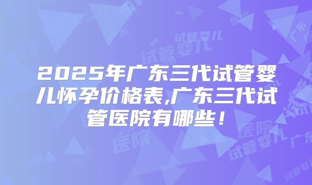 2025年广东三代试管婴儿怀孕价格表,广东三代试管医院有哪些！