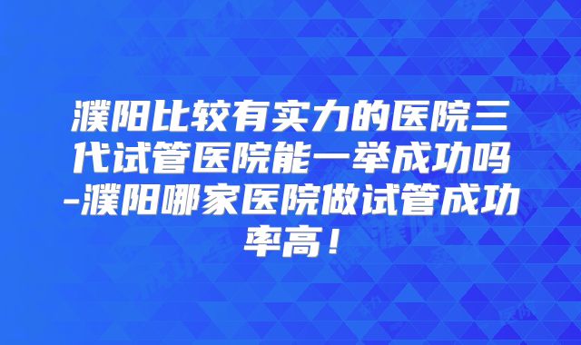 濮阳比较有实力的医院三代试管医院能一举成功吗-濮阳哪家医院做试管成功率高!
