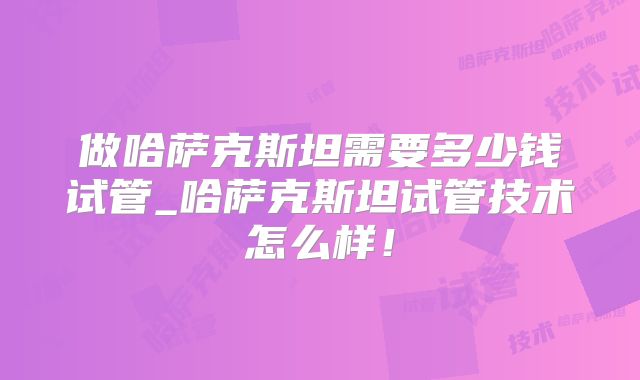 做哈萨克斯坦需要多少钱试管_哈萨克斯坦试管技术怎么样！