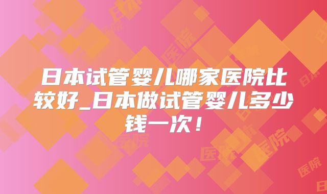 日本试管婴儿哪家医院比较好_日本做试管婴儿多少钱一次！