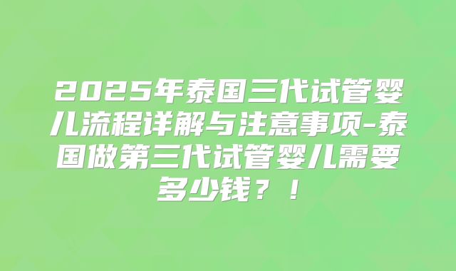 2025年泰国三代试管婴儿流程详解与注意事项-泰国做第三代试管婴儿需要多少钱？！