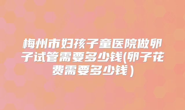 梅州市妇孩子童医院做卵子试管需要多少钱(卵子花费需要多少钱）