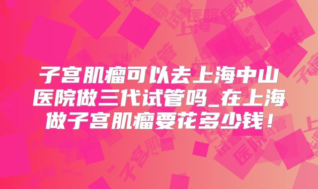 子宫肌瘤可以去上海中山医院做三代试管吗_在上海做子宫肌瘤要花多少钱!