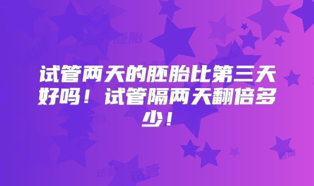 试管两天的胚胎比第三天好吗！试管隔两天翻倍多少！