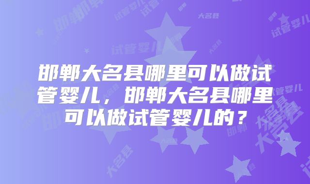 邯郸大名县哪里可以做试管婴儿，邯郸大名县哪里可以做试管婴儿的？