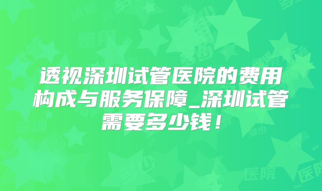透视深圳试管医院的费用构成与服务保障_深圳试管需要多少钱！