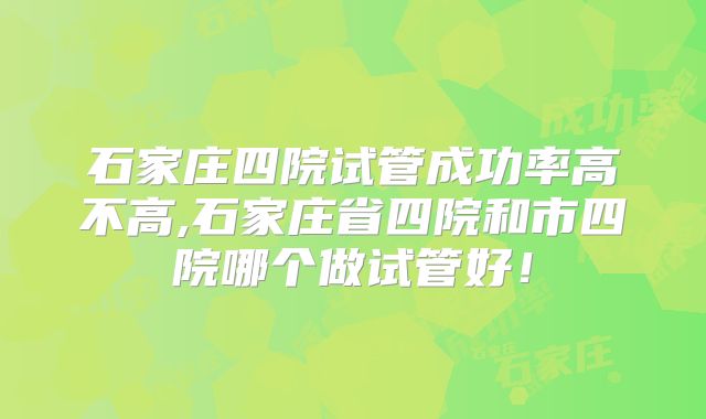 石家庄四院试管成功率高不高,石家庄省四院和市四院哪个做试管好!