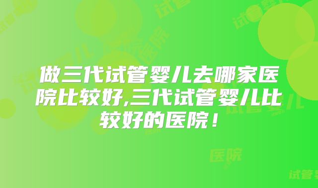 做三代试管婴儿去哪家医院比较好,三代试管婴儿比较好的医院！
