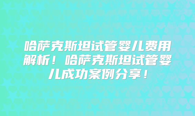 哈萨克斯坦试管婴儿费用解析！哈萨克斯坦试管婴儿成功案例分享！