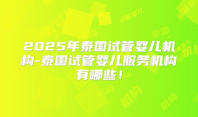 2025年泰国试管婴儿机构-泰国试管婴儿服务机构有哪些！