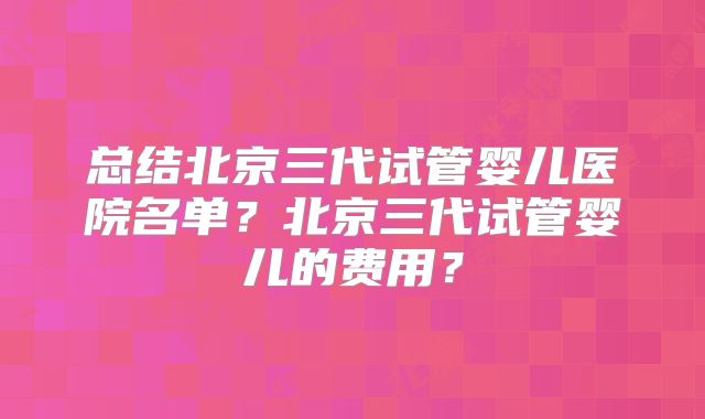 总结北京三代试管婴儿医院名单？北京三代试管婴儿的费用？