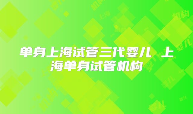 单身上海试管三代婴儿 上海单身试管机构