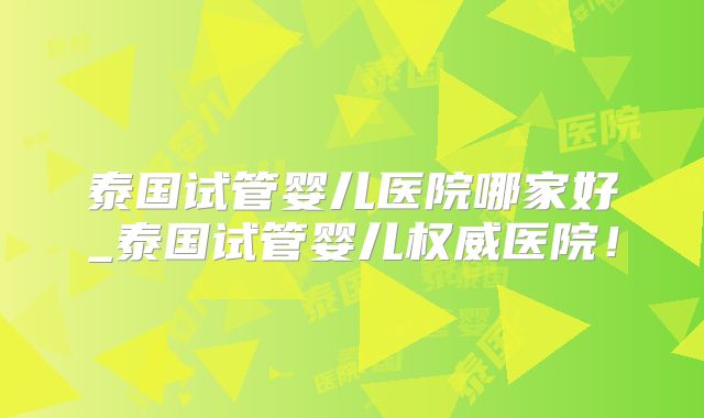 泰国试管婴儿医院哪家好_泰国试管婴儿权威医院!