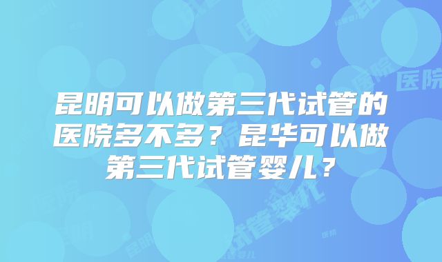 昆明可以做第三代试管的医院多不多？昆华可以做第三代试管婴儿？