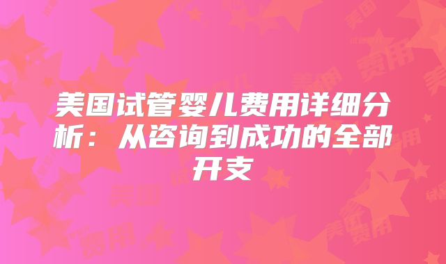 美国试管婴儿费用详细分析:从咨询到成功的全部开支