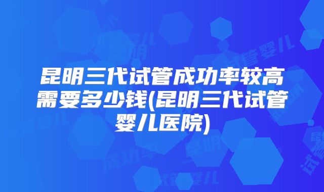 昆明三代试管成功率较高需要多少钱(昆明三代试管婴儿医院)