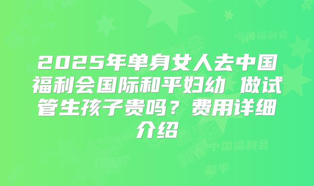 2025年单身女人去中国福利会国际和平妇幼 做试管生孩子贵吗？费用详细介绍