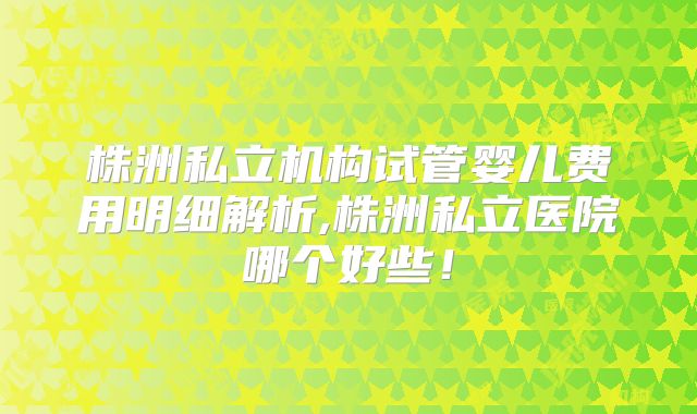 株洲私立机构试管婴儿费用明细解析,株洲私立医院哪个好些!