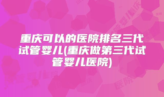 重庆可以的医院排名三代试管婴儿(重庆做第三代试管婴儿医院)