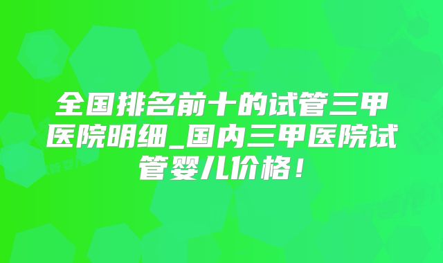 全国排名前十的试管三甲医院明细_国内三甲医院试管婴儿价格!