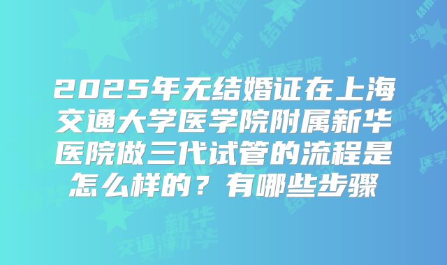 2025年无结婚证在上海交通大学医学院附属新华医院做三代试管的流程是怎么样的？有哪些步骤