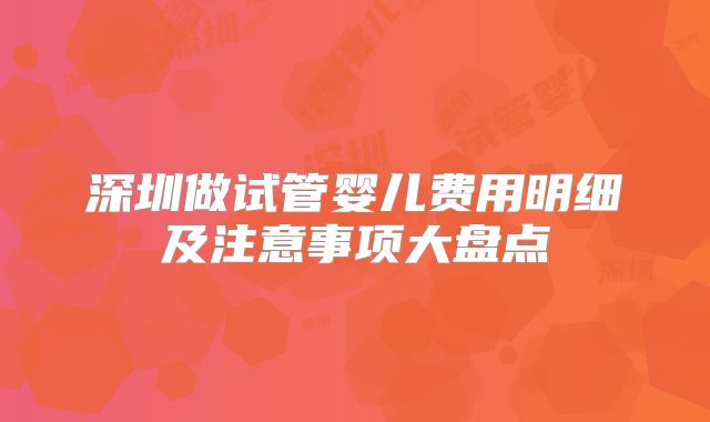 深圳做试管婴儿费用明细及注意事项大盘点