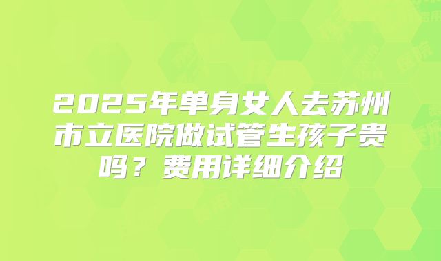 2025年单身女人去苏州市立医院做试管生孩子贵吗？费用详细介绍