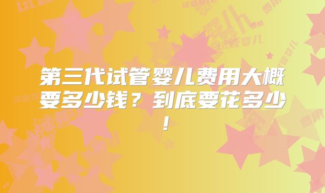 第三代试管婴儿费用大概要多少钱？到底要花多少！