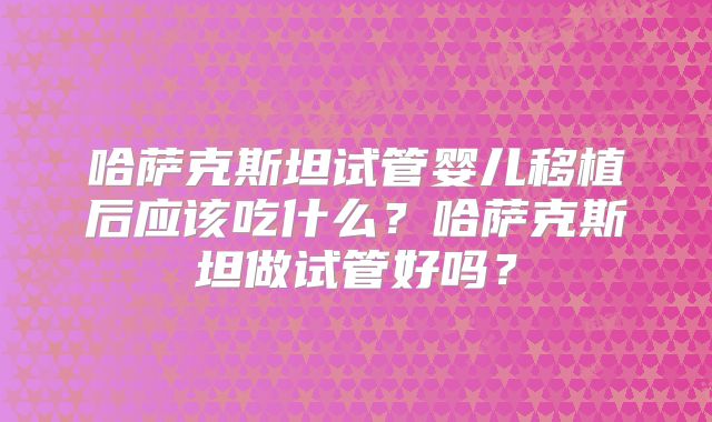 哈萨克斯坦试管婴儿移植后应该吃什么？哈萨克斯坦做试管好吗？