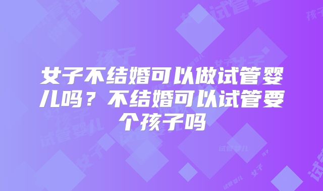 女子不结婚可以做试管婴儿吗?不结婚可以试管要个孩子吗