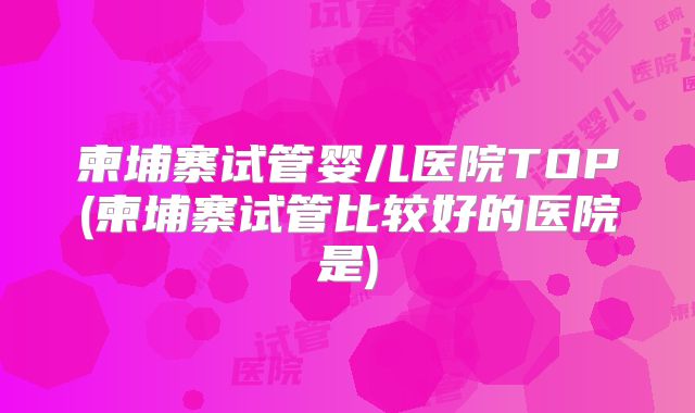 柬埔寨试管婴儿医院TOP(柬埔寨试管比较好的医院是)
