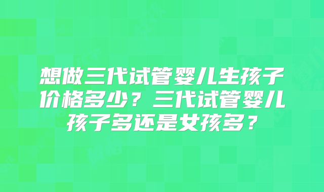 想做三代试管婴儿生孩子价格多少？三代试管婴儿孩子多还是女孩多？