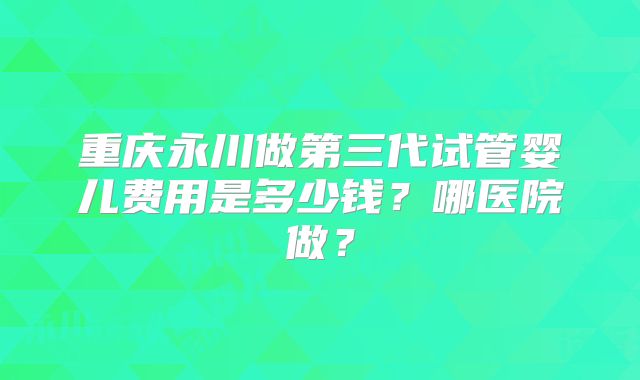 重庆永川做第三代试管婴儿费用是多少钱？哪医院做？