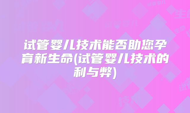 试管婴儿技术能否助您孕育新生命(试管婴儿技术的利与弊)