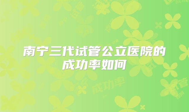 南宁三代试管公立医院的成功率如何